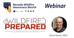 Icon in the shape of Nevada with a flame at the bottom and text that says Battle Born Wildfire Ready. Text that says Nevada Wildfire Awareness month with logos underneath for University of Nevada, Reno Extension, Living With Fire, Bureau of Land Management, Nevada Fire Chiefs Association, and U.S. Forest Service. Text that says webinar. Man smiling next to text that says Steve Hawks Senior Director for Wildfire IBHS. Logo for IBHS Wildfire Prepared Home program. 